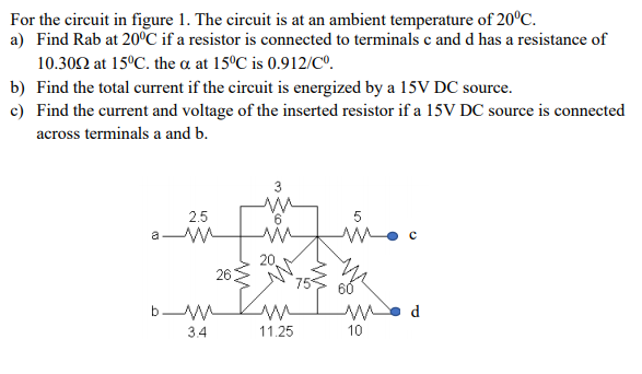 For the circuit in figure 1. The circuit is at an ambient temperature of 20°C.
a) Find Rab at 20°C if a resistor is connected to terminals c and d has a resistance of
10.302 at 15°C. the a at 15°C is 0.912/Cº.
b) Find the total current if the circuit is energized by a 15V DC source.
c) Find the current and voltage of the inserted resistor if a 15V DC source is connected
across terminals a and b.
2.5
20
26
75
d
3.4
11.25
10
