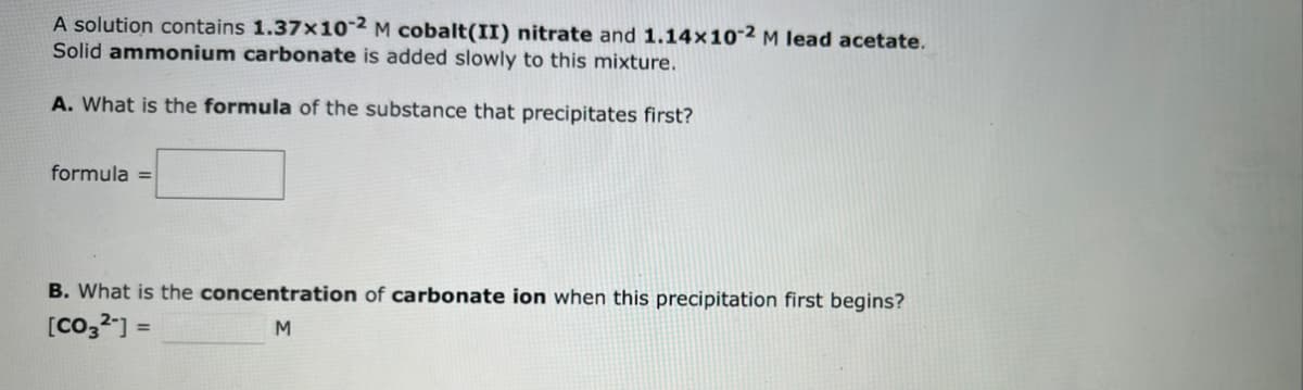 A solution contains 1.37x10-2 M cobalt(II) nitrate and 1.14x10-2 M lead acetate.
Solid ammonium carbonate is added slowly to this mixture.
A. What is the formula of the substance that precipitates first?
formula =
B. What is the concentration of carbonate ion when this precipitation first begins?
[CO32] =
M