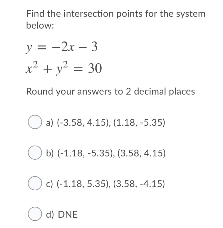 Find the intersection points for the system
below:
у3 — 2х — 3
—2х — 3
|
x² + y² = 30
Round your answers to 2 decimal places
O a) (-3.58, 4.15), (1.18, -5.35)
b) (-1.18, -5.35), (3.58, 4.15)
c) (-1.18, 5.35), (3.58, -4.15)
O d) DNE
