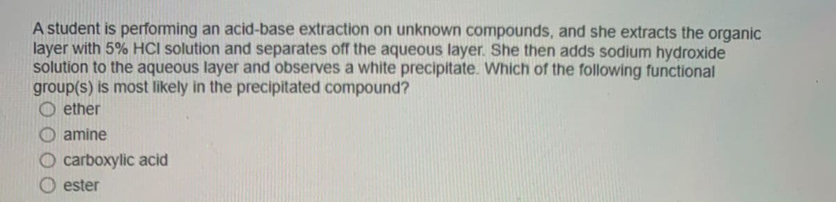 A student is performing an acid-base extraction on unknown compounds, and she extracts the organic
layer with 5% HCI solution and separates off the aqueous layer. She then adds sodium hydroxide
solution to the aqueous layer and observes a white precipitate. Which of the following functional
group(s) is most likely in the precipitated compound?
ether
O amine
O carboxylic acid
O ester
