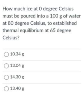 How much ice at 0 degree Celsius
must be poured into a 100 g of water
at 80 degree Celsius, to established
thermal equilibrium at 65 degree
Celsius?
O 10.34 g
O 13.04 g
O 14.30 g
13.40 g
