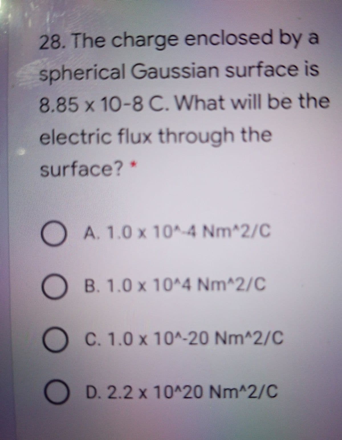28. The charge enclosed by a
spherical Gaussian surface is
8.85 x 10-8 C. What will be the
electric flux through the
surface? *
O A. 1.0 x 10^-4 Nm^2/C
B. 1.0 x 10^4 Nm^2/C
C. 1.0 x 10^-20 Nm^2/C
D. 2.2 x 10^20 Nm^2/C
