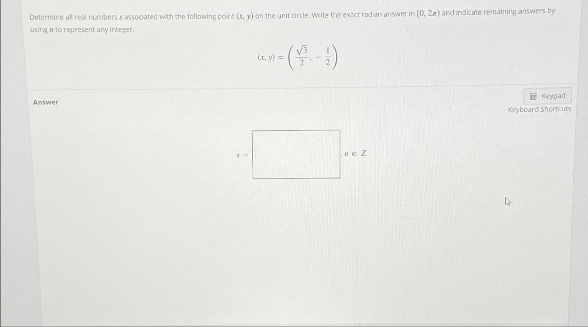 Determine all real numbers s associated with the following point (x, y) on the unit circle. Write the exact radian answer in [0, 2x) and indicate remaining answers by
using n to represent any integer.
Answer
(x, y) =
nEZ
Keypad
Keyboard Shortcuts