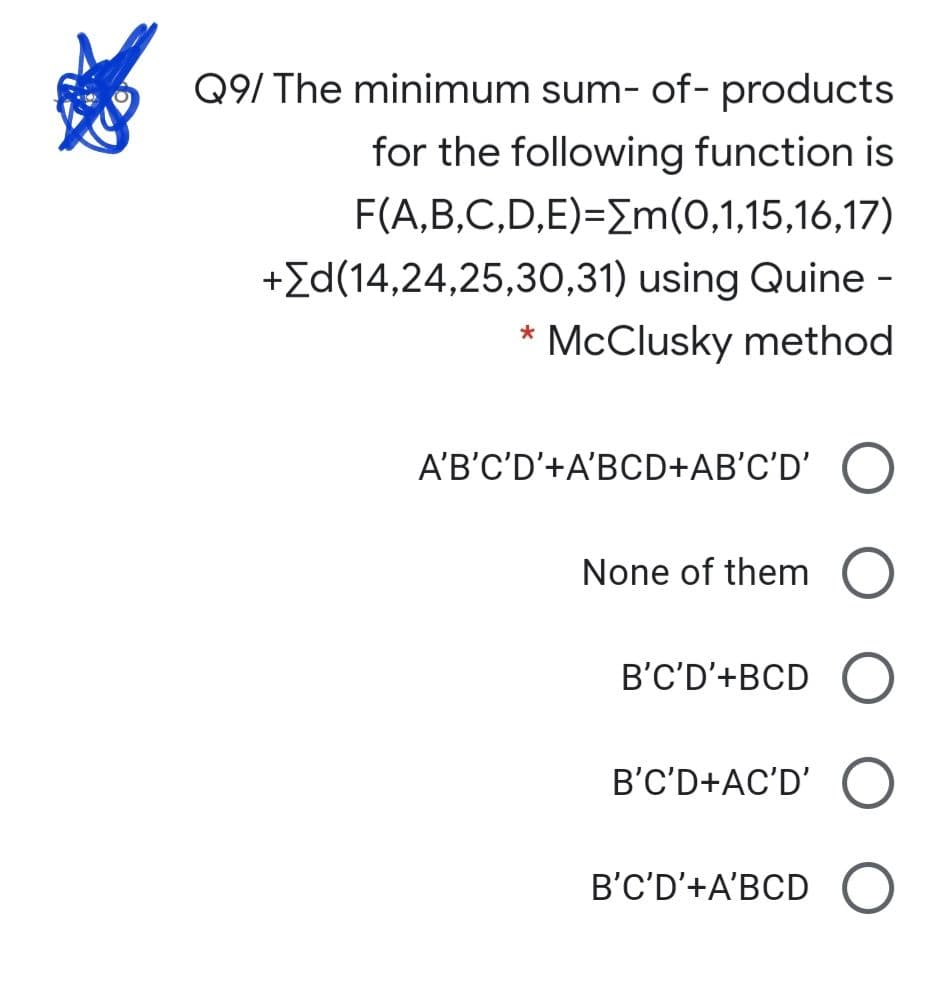 Q9/ The minimum sum- of- products
for the following function is
F(A,B,C,D,E)=Em(0,1,15,16,17)
+Id(14,24,25,30,31) using Quine -
McClusky method
*
A'B'C'D'+A'BCD+AB'C'D' O
None of them
B'C'D'+BCD
B'C'D+AC'D'
B'C'D'+A'BCD (O
