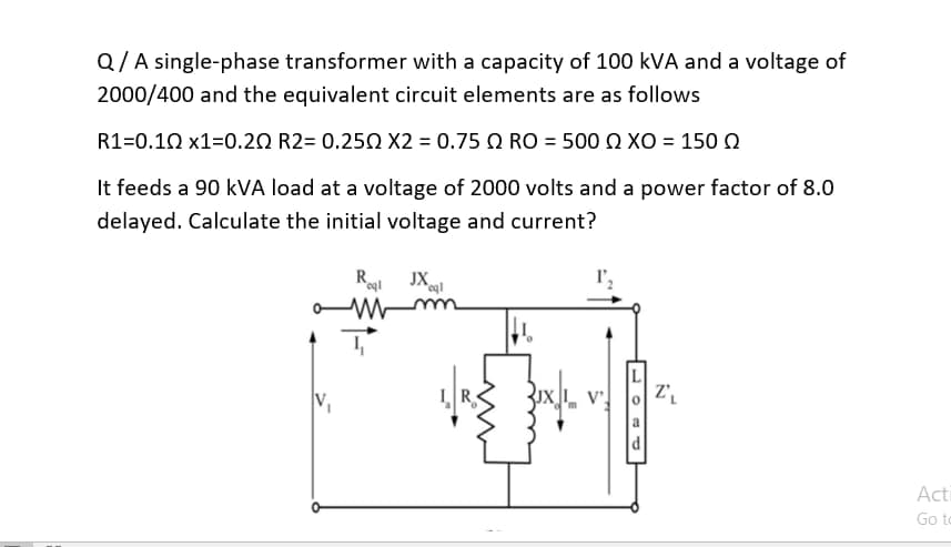 Q/A single-phase transformer with a capacity of 100 kVA and a voltage of
2000/400 and the equivalent circuit elements are as follows
R1=0.10 x1=0.20 R2= 0.250 X2 = 0.75 RO = 500 XO = 150
It feeds a 90 kVA load at a voltage of 2000 volts and a power factor of 8.0
delayed. Calculate the initial voltage and current?
Rogl JXql
a Mmm
T
I',
2₁
Acti
Go to