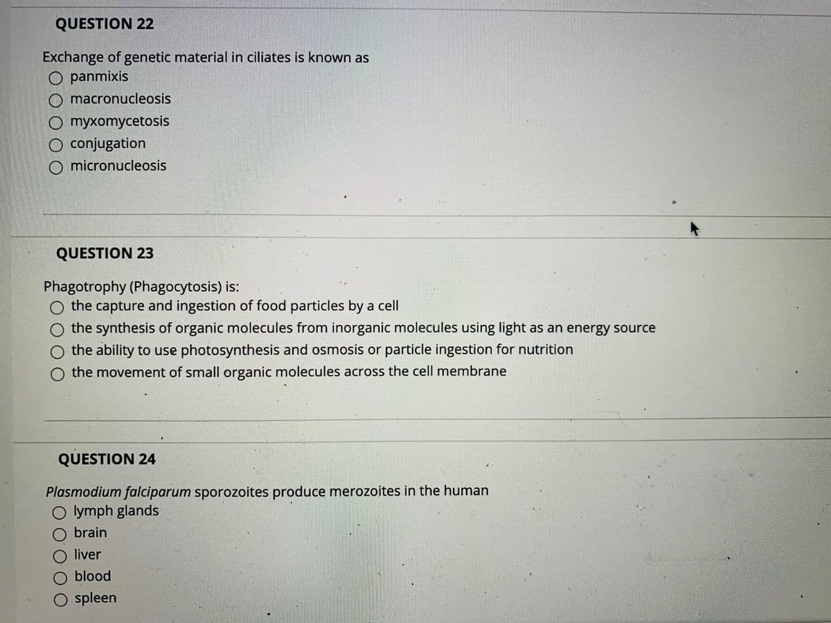 QUESTION 22
Exchange of genetic material in ciliates is known as
O panmixis
O macronucleosis
O myxomycetosis
O conjugation
O micronucleosis
QUESTION 23
Phagotrophy (Phagocytosis) is:
O the capture and ingestion of food particles by a cell
the synthesis of organic molecules from inorganic molecules using light as an energy source
O the ability to use photosynthesis and osmosis or particle ingestion for nutrition
the movement of small organic molecules across the cell membrane
QUESTION 24
Plasmodium falciparum sporozoites produce merozoites in the human
O lymph glands
O brain
O liver
O blood
O spleen
