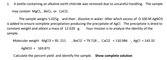 1. A bottle containing an alkaline earth chloride was removed due to uncareful handling. The sample
may contain MgCl, , BeCl, or Cacl2.
The sample weighs 5.025g and then dissolve in water. After which excess of 0.100 M AGNO3
is added to ensure complete precipitation producing the precipitate of AgCl. The precipitate is dried to
constant weight and obtain a mass of 12.020 g. Your mission is to analyze the identity of the
sample.
Molecular weight MgCl2 = 95. 211 , Bec12 = 79.718 , CaC12 = 110.984 , AgCl = 143.32
AgNO3 = 169.873
Calculate the percent yield and identify the sample. Show complete solution
