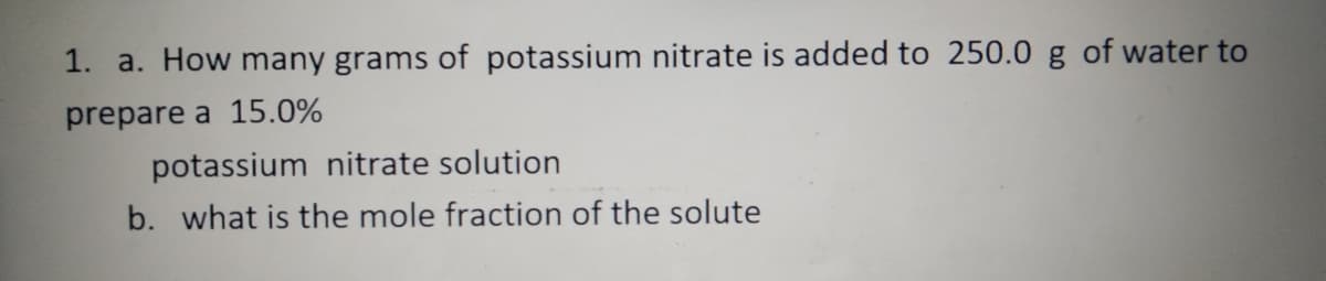 1. a. How many grams of potassium nitrate is added to 250.0 g of water to
prepare a 15.0%
potassium nitrate solution
b. what is the mole fraction of the solute
