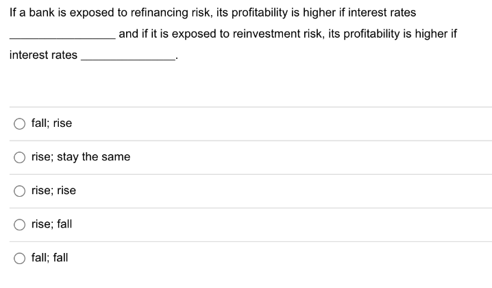 If a bank is exposed to refinancing risk, its profitability is higher if interest rates
interest rates
fall; rise
rise; stay the same
rise; rise
rise; fall
and if it is exposed to reinvestment risk, its profitability is higher if
fall; fall