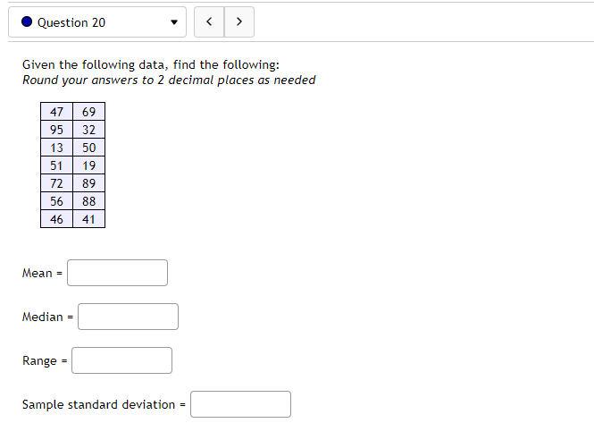 Question 20
Given the following data, find the following:
Round your answers to 2 decimal places as needed
47 69
95 32
13 50
51 19
72
89
56
88
46
41
Mean =
Median =
Range =
>
Sample standard deviation =