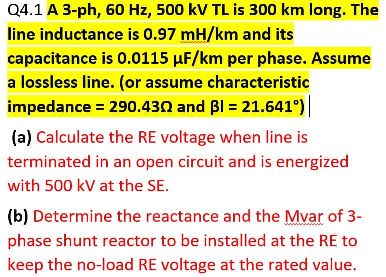 Q4.1 A 3-ph, 60 Hz, 500 kV TL is 300 km long. The
line inductance is 0.97 mH/km and its
capacitance is 0.0115 µF/km per phase. Assume
a lossless line. (or assume characteristic
impedance = 290.430 and BI = 21.641°)
(a) Calculate the RE voltage when line is
terminated in an open circuit and is energized
with 500 kV at the SE.
(b) Determine the reactance and the Mvar of 3-
phase shunt reactor to be installed at the RE to
keep the no-load RE voltage at the rated value.
