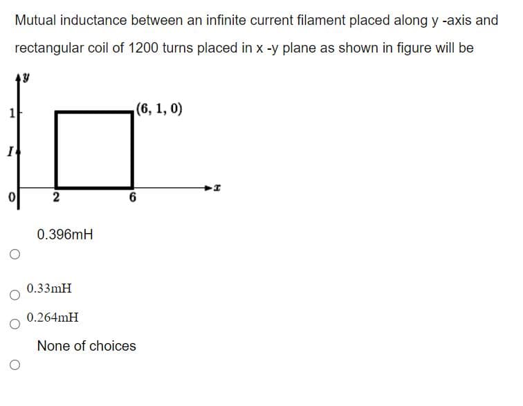 Mutual inductance between an infinite current filament placed along y -axis and
rectangular coil of 1200 turns placed in x -y plane as shown in figure will be
1
(6, 1, 0)
I
2
6
0.396mH
0.33mH
0.264mH
None of choices
