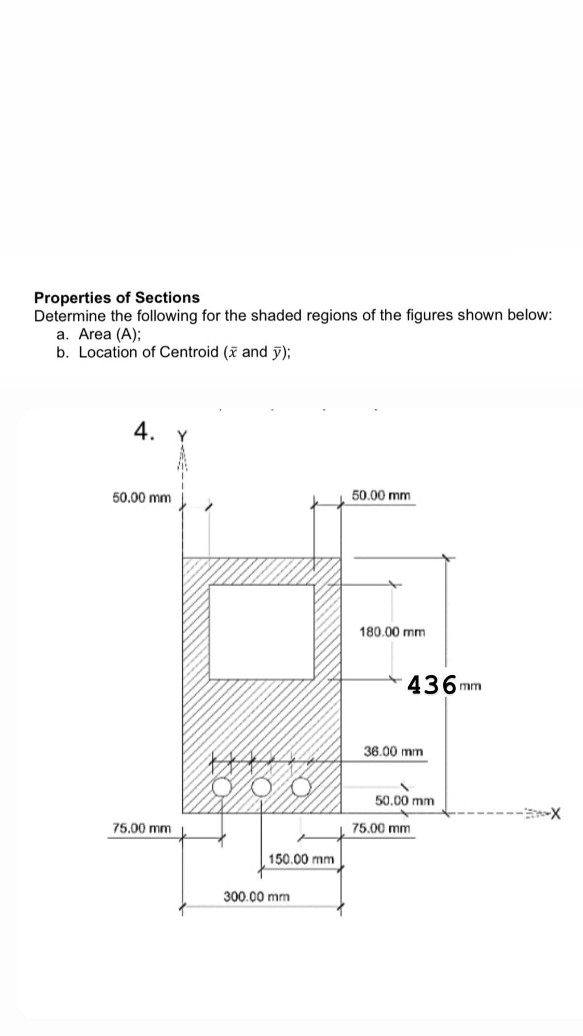 Properties of Sections
Determine the following for the shaded regions of the figures shown below:
а. Area (A);
b. Location of Centroid (x and y);
4. Y
50.00 mm
50.00 mm
180.00 mm
436mm
36.00 mm
50.00 mm
75.00 mm
75.00 mm
150.00 mm
300.00 mm
