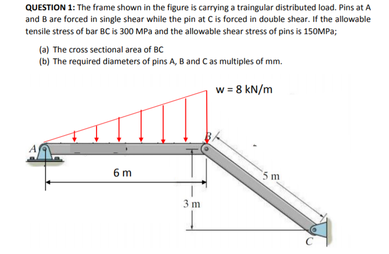 QUESTION 1: The frame shown in the figure is carrying a traingular distributed load. Pins at A
and B are forced in single shear while the pin at C is forced in double shear. If the allowable
tensile stress of bar BC is 300 MPa and the allowable shear stress of pins is 150MP3;
(a) The cross sectional area of BC
(b) The required diameters of pins A, B and C as multiples of mm.
w = 8 kN/m
A
6 m
5 m
3 m
