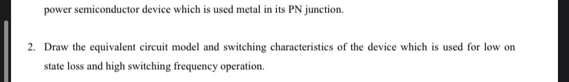 power semiconductor device which is used metal in its PN junction.
2. Draw the equivalent circuit model and switching characteristics of the device which is used for low on
state loss and high switching frequency operation.
