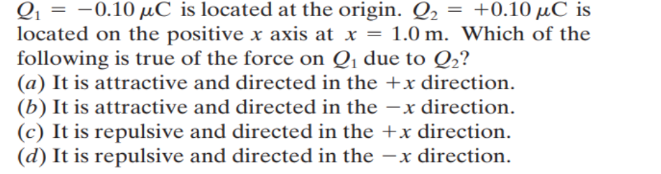 =
Q₁ = -0.10 μC is located at the origin. 2 +0.10 μC is
located on the positive x axis at x = 1.0 m. Which of the
following is true of the force on Q₁ due to Q₂?
(a) It is attractive and directed in the +x direction.
(b) It is attractive and directed in the -x direction.
(c) It is repulsive and directed in the +x direction.
(d) It is repulsive and directed in the -x direction.