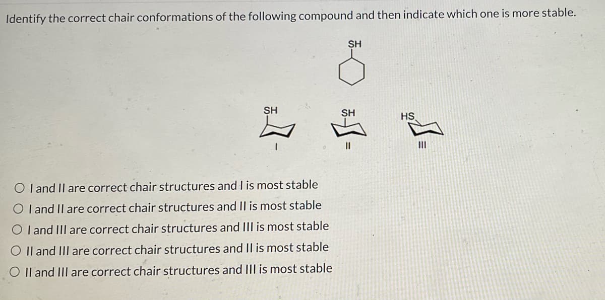 Identify the correct chair conformations of the following compound and then indicate which one is more stable.
SH
O I and II are correct chair structures and I is most stable
O I and II are correct chair structures and II is most stable
OI and III are correct chair structures and III is most stable
O II and III are correct chair structures and II is most stable
O II and III are correct chair structures and III is most stable
SH
SH
*-=
HS