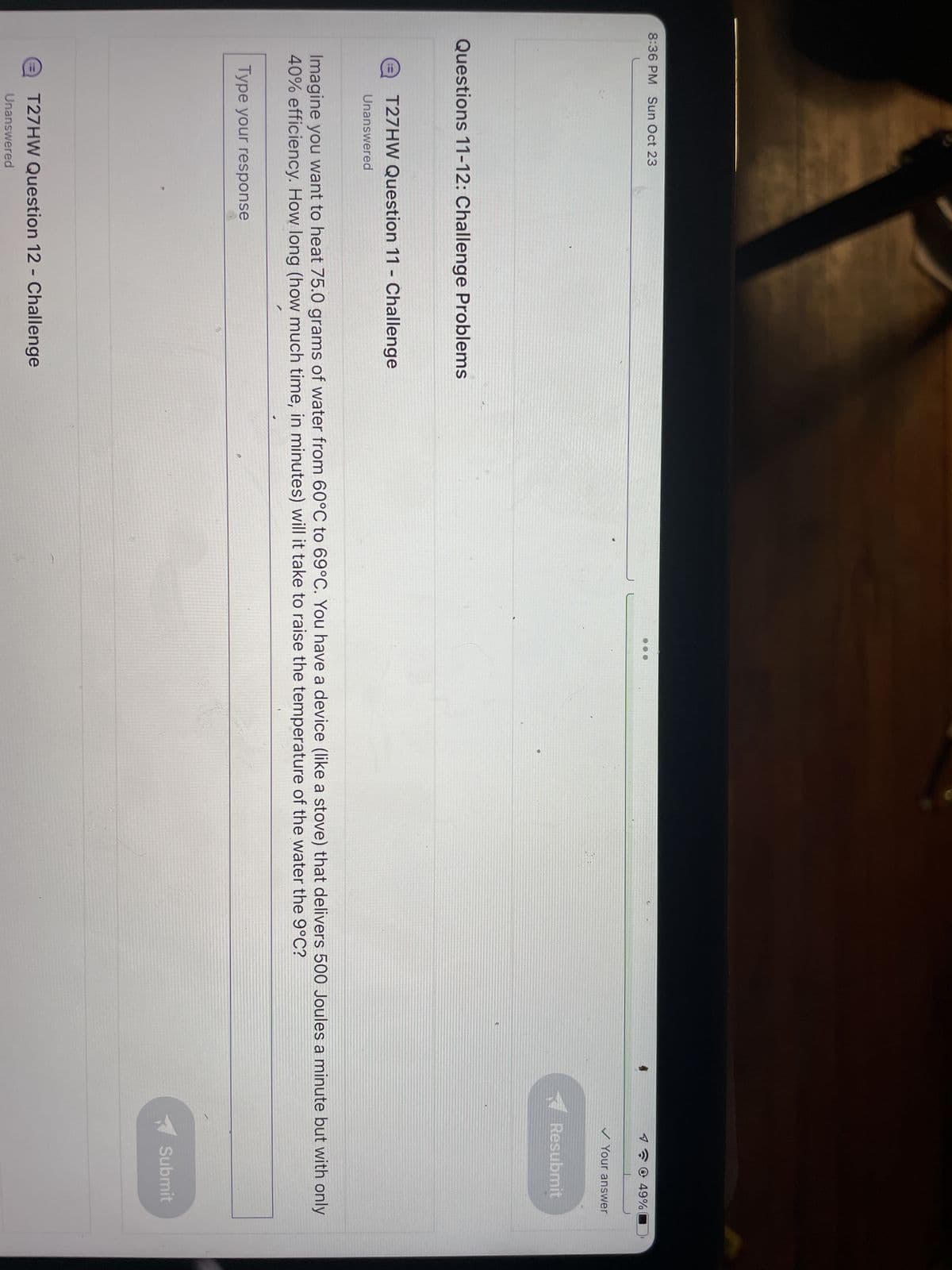 8:36 PM Sun Oct 23
Questions 11-12: Challenge Problems
T27HW Question 11 Challenge
Unanswered
O
Type your response
T27HW Question 12 - Challenge
Unanswered
@ 49%
Imagine you want to heat 75.0 grams of water from 60°C to 69°C. You have a device (like a stove) that delivers 500 Joules a minute but with only
40% efficiency. How long (how much time, in minutes) will it take to raise the temperature of the water the 9°C?
Cnce in the
✓ Your answer
Resubmit
Submit