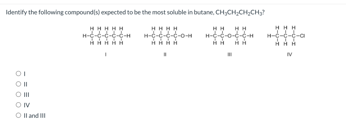 Identify the following compound(s) expected to be the most soluble in butane, CH3CH2CH2CH3?
ΗΗΗΗ
H-C-C-C-C-O-H
Η Η Η Η
ΟΙ
ΟΙ
|||
O IV
O II and III
ΗΗΗΗΗ
H-C-C-C-C-C-H
IIIII
IIIII
ΗΗΗΗΗ
|
||
Η Η
Η Η
H-C-C-O-C-C-H
I
Η Η
III
I I
Η Η
Η Η Η
H-C-C-C-Cl
Η Η Η
IV