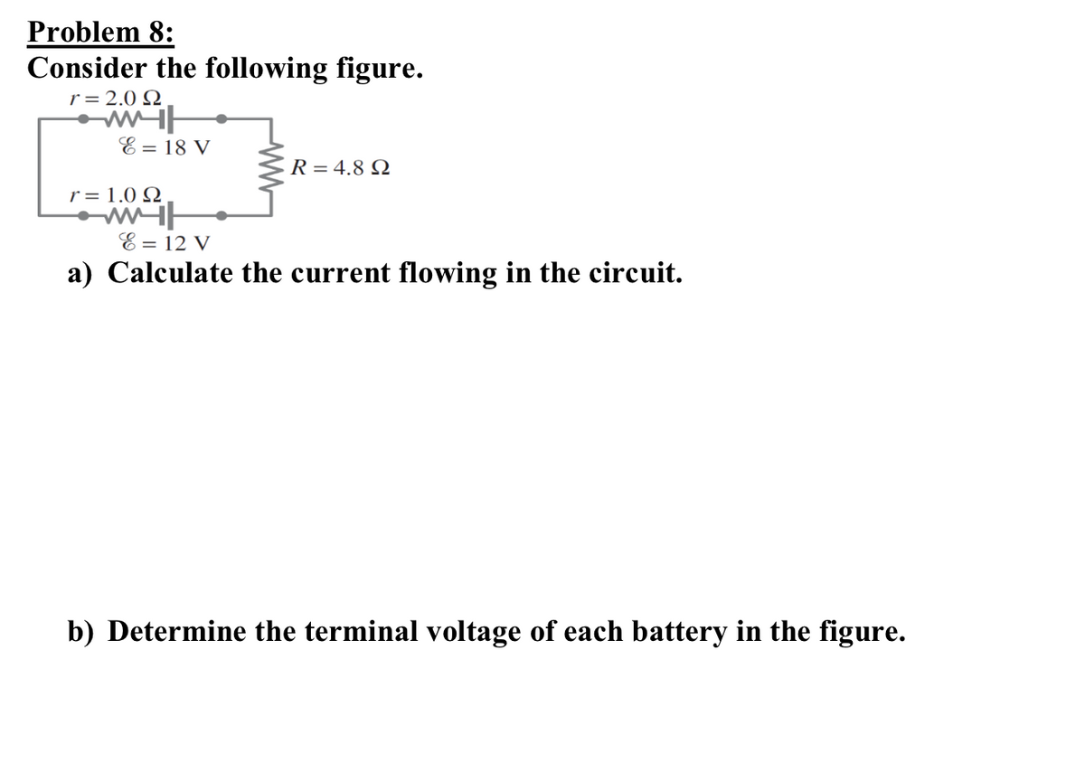 Problem 8:
Consider the following figure.
r = 2.0 Ω
E = 18 V
r = 1.0 Ω
E = 12 V
R = 4.8 Ω
a) Calculate the current flowing in the circuit.
b) Determine the terminal voltage of each battery in the figure.