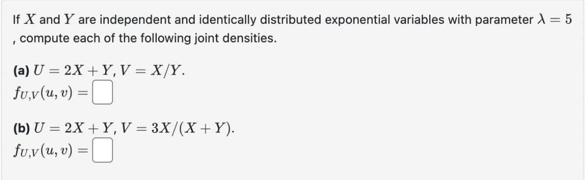 If X and Y are independent and identically distributed exponential variables with parameter λ = 5
'
compute each of the following joint densities.
(a) U = 2X+Y, V = X/Y.
fu,v (u, v) =
☐
(b) U=2X+Y, V = 3X/(X + Y).
fu,v (u, v)
=