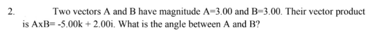 2.
Two vectors A and B have magnitude A=3.00 and B=3.00. Their vector product
is AxB= -5.00k + 2.00i. What is the angle between A and B?
