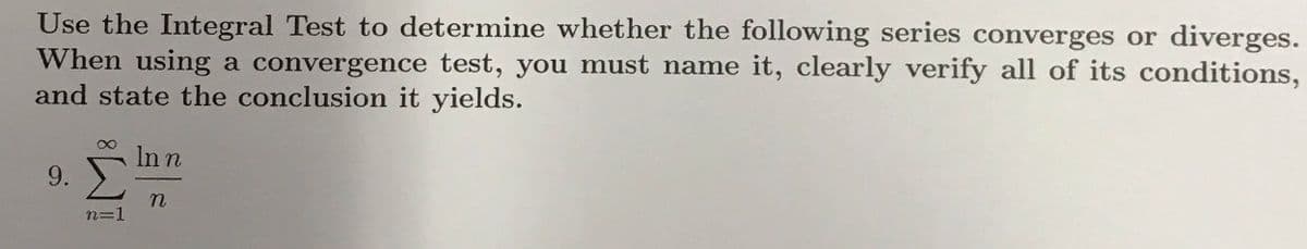 Use the Integral Test to determine whether the following series converges or diverges.
When using a convergence test, you must name it, clearly verify all of its conditions,
and state the conclusion it yields.
In n
9.
n3=
