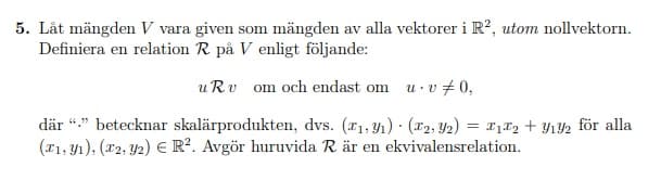 5. Låt mängden V vara given som mängden av alla vektorer i R?, utom nollvektorn.
Definiera en relation R på V enligt följande:
uRv om och endast om u· v +0,
där “." betecknar skalärprodukten, dvs. (x1, Y1) (r2, Y2) = x182 + Y12 för alla
(x1, y1), (x2, Y2) E R². Avgör huruvida R är en ekvivalensrelation.
