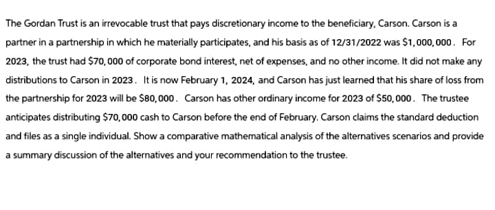 The Gordan Trust is an irrevocable trust that pays discretionary income to the beneficiary, Carson. Carson is a
partner in a partnership in which he materially participates, and his basis as of 12/31/2022 was $1,000,000. For
2023, the trust had $70,000 of corporate bond interest, net of expenses, and no other income. It did not make any
distributions to Carson in 2023. It is now February 1, 2024, and Carson has just learned that his share of loss from
the partnership for 2023 will be $80,000. Carson has other ordinary income for 2023 of $50,000. The trustee
anticipates distributing $70,000 cash to Carson before the end of February. Carson claims the standard deduction
and files as a single individual. Show a comparative mathematical analysis of the alternatives scenarios and provide
a summary discussion of the alternatives and your recommendation to the trustee.