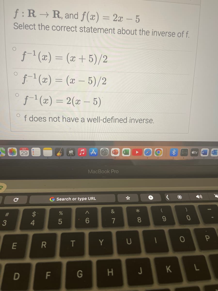 #
3
f: R→R, and f(x) = 2x - 5
Select the correct statement about the inverse of f.
O
с
E
D
f-¹(x) = (x+5)/2
f-¹(x) = (x - 5)/2
ƒ-¹(x) = 2(x - 5)
f does not have a well-defined inverse.
$
R
G Search or type URL
F
%
5
T
MacBook Pro
G
A
6
Y
&
7
U
*
8
1
(
K
J
H
)
0
O
átv
L
P