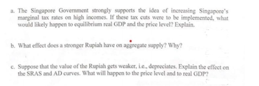 a. The Singapore Government strongly supports the idea of increasing Singapore's
marginal tax rates on high incomes. If these tax cuts were to be implemented, what
would likely happen to equilibrium real GDP and the price level? Explain.
b. What effect does a stronger Rupiah have on aggregate supply? Why?
c. Suppose that the value of the Rupiah gets weaker, i.e., depreciates. Explain the effect on
the SRAS and AD curves. What will happen to the price level and to real GDP?
