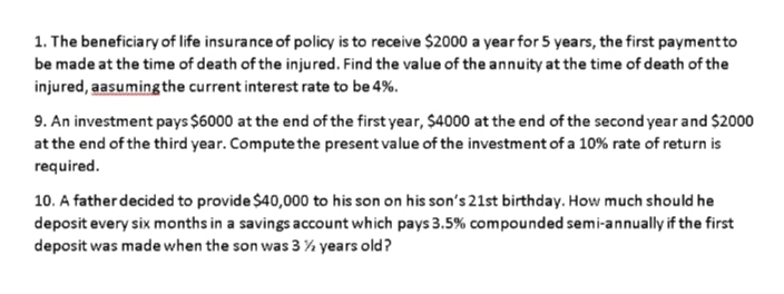 1. The beneficiary of life insurance of policy is to receive $2000 a year for 5 years, the first paymentto
be made at the time of death of the injured. Find the value of the annuity at the time of death of the
injured, aasuming the current interest rate to be 4%.
9. An investment pays $6000 at the end of the first year, $4000 at the end of the second year and $2000
at the end of the third year. Compute the present value of the investment of a 10% rate of return is
required.
10. A father decided to provide $40,000 to his son on his son's 21st birthday. How much should he
deposit every six months in a savings account which pays 3.5% compounded semi-annually if the first
deposit was made when the son was 3% years old?

