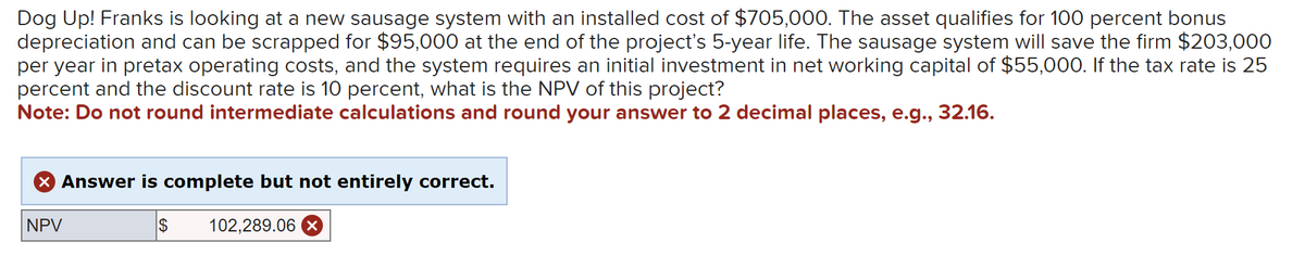 Dog Up! Franks is looking at a new sausage system with an installed cost of $705,000. The asset qualifies for 100 percent bonus
depreciation and can be scrapped for $95,000 at the end of the project's 5-year life. The sausage system will save the firm $203,000
per year in pretax operating costs, and the system requires an initial investment in net working capital of $55,000. If the tax rate is 25
percent and the discount rate is 10 percent, what is the NPV of this project?
Note: Do not round intermediate calculations and round your answer to 2 decimal places, e.g., 32.16.
× Answer is complete but not entirely correct.
NPV
$
102,289.06 X
