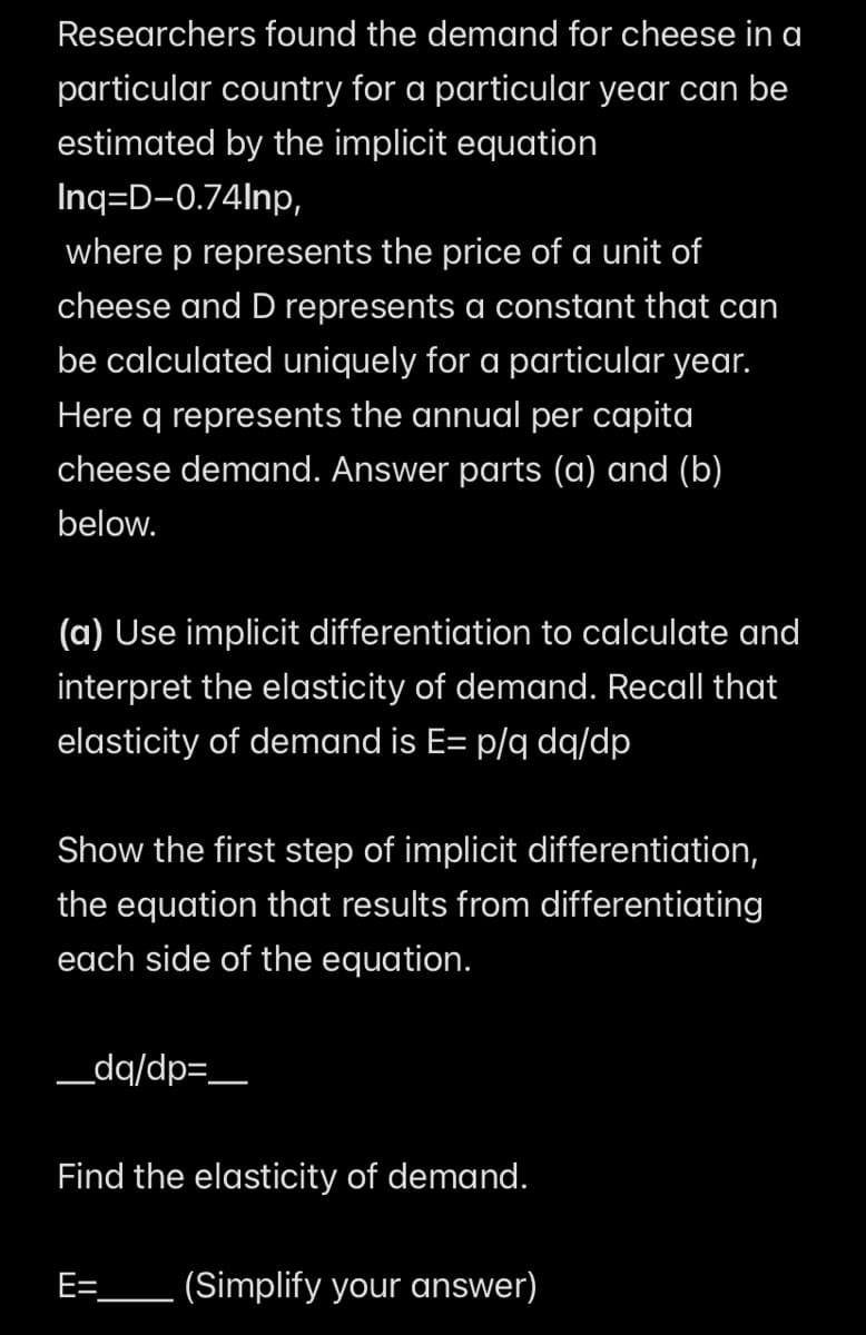 Researchers found the demand for cheese in a
particular country for a particular year can be
estimated by the implicit equation
Inq=D-0.74Inp,
where p represents the price of a unit of
cheese and D represents a constant that can
be calculated uniquely for a particular year.
Here q represents the annual per capita
cheese demand. Answer parts (a) and (b)
below.
(a) Use implicit differentiation to calculate and
interpret the elasticity of demand. Recall that
elasticity of demand is E= p/q dq/dp
Show the first step of implicit differentiation,
the equation that results from differentiating
each side of the equation.
_____dq/dp=_____
Find the elasticity of demand.
E=
(Simplify your answer)