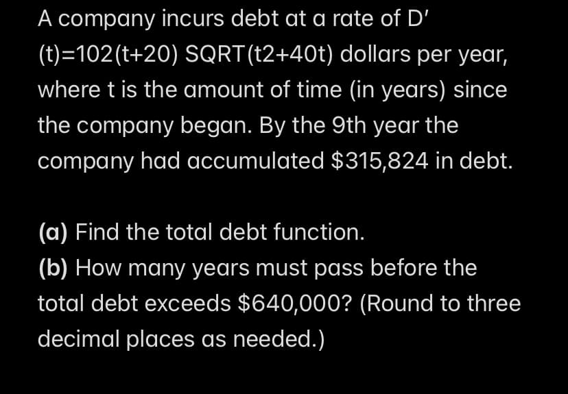 A company incurs debt at a rate of D'
(t)=102(t+20) SQRT(t2+40t) dollars per year,
where t is the amount of time (in years) since
the company began. By the 9th year the
company had accumulated $315,824 in debt.
(a) Find the total debt function.
(b) How many years must pass before the
total debt exceeds $640,000? (Round to three
decimal places as needed.)