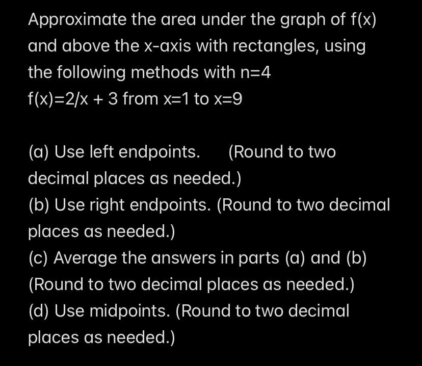 Approximate the area under the graph of f(x)
and above the x-axis with rectangles, using
the following methods with n=4
f(x)=2/x+3 from x=1 to x=9
(a) Use left endpoints. (Round to two
decimal places as needed.)
(b) Use right endpoints. (Round to two decimal
places as needed.)
(c) Average the answers in parts (a) and (b)
(Round to two decimal places as needed.)
(d) Use midpoints. (Round to two decimal
places as needed.)