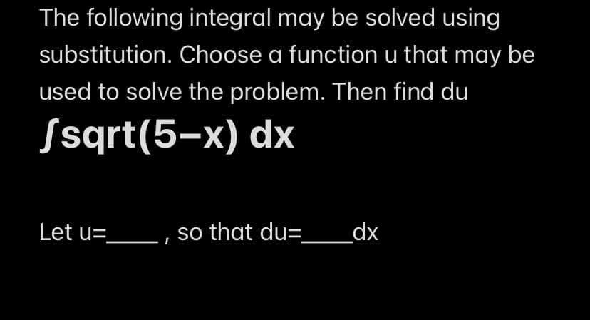 The following integral may be solved using
substitution. Choose a function u that may be
used to solve the problem. Then find du
Ssqrt(5-x) dx
Let u=________, so that du= _ _dx