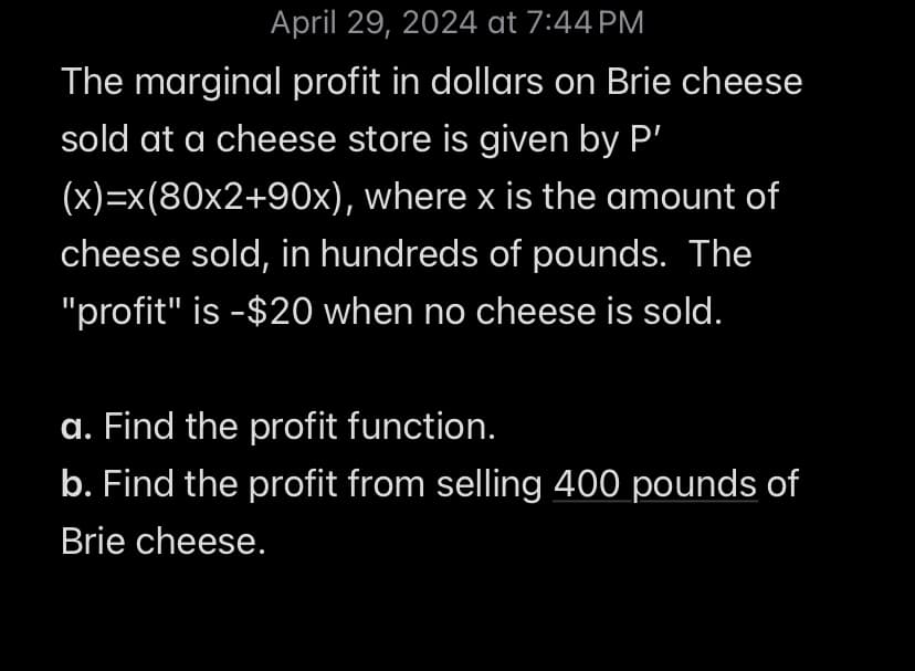 April 29, 2024 at 7:44 PM
The marginal profit in dollars on Brie cheese
sold at a cheese store is given by P'
(x)=x(80x2+90x), where x is the amount of
cheese sold, in hundreds of pounds. The
"profit" is -$20 when no cheese is sold.
a. Find the profit function.
b. Find the profit from selling 400 pounds of
Brie cheese.