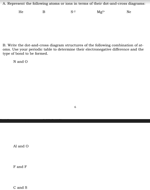 A. Represent the following atoms or ions in terms of their dot-and-cross diagrams:
B
S-2
Mg2+
He
B. Write the dot-and-cross diagram structures of the following combination of at-
oms. Use your periodic table to determine their electronegative difference and the
type of bond to be formed.
N and O
Al and O
F and F
Ne
C and S