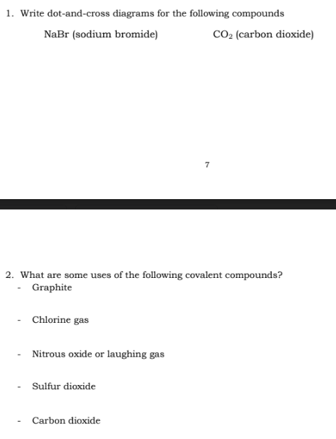 1. Write dot-and-cross diagrams for the following compounds
NaBr (sodium bromide)
Chlorine gas
2. What are some uses of the following covalent compounds?
- Graphite
Nitrous oxide or laughing gas
Sulfur dioxide
7
Carbon dioxide
CO₂ (carbon dioxide)