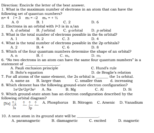 Direction: Encircle the letter of the best answer.
1. What is the maximum number of electrons in an atom that can have the
following set of quantun numbers?
n=4 l = 3 m₁ = -2 m₂ = + ¹/2
A. 0
B. 1
C. 2
D. 6
2. Electrons in an orbital with 3 is in a/an
A. d orbital
B. forbital C. g orbital
D. p orbital
number of electrons possible in the 6s orbital?
B. 2
C. 3
D. 4
3. What is the total
A. 1
4. What is the total
A. 2
number of electrons possible in the 2p orbitals?
B. 4
C. 6
D. 8
5. Which of the four quantum numbers determine the shape of an orbital?
A. n
C. m.
D. m
B.
6. "No two electrons in an atom can have the same four quantum numbers" is a
statement of
A. Pauli exclusion principle
B. Bohr's equation
7. For all atoms of the same element, the 2s orbital is
B. larger than
C. smaller than
[Ne] 1
3s
C. Hund's rule
D. de Broglie's relation
the 1s orbital.
d. increasing
A. same as
8. Which element has the following ground-state electron configuration?
1s²2s²2p63s²
A. Na
B. Mg
C. Al
D. Si
9. Which ground-state atom has an electron configuration described by the
following orbital diagram?
111 A. Phosphorus B. Nitrogen C. Arsenic D. Vanadium
3p
10. A neon atom in its ground state will be.
A. paramagnetic
B. diamagnetic
C. excited
D. magnetic