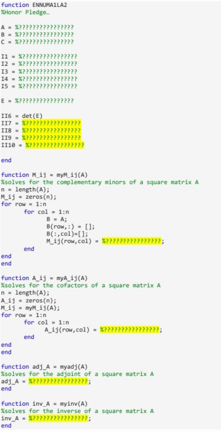 function ENNUMA1LA2
%Honor Pledge......
A = %????????
B = %??????????
C = %???????
I1 = %?????
12 = %?????
13 %?????
14 = %?????
I5 = %??????
E = %?????????
end
end
OL
APP
~~
end
end
end
a
M_ij = zeros(n);
for row = 1:n
NVIVIN
........
~~
M
PP
II6= det (E)
II7 = %?????
II8 = %??????
II9 %??????
II10 = %????
end
function M_ij = myM_ij(A)
%solves for the complementary minors of a square matrix A
n = length(A);
NAP.
M_ij = myM_ij(A);
for row = 1:n
...
MAN
????
for col= 1:n
B = A;
B(row, :) = [];
B(:,col)=[];
M_ij (row, col) = %????
function A ij = myA_ij(A)
%solves for the cofactors of a square matrix A
n = length(A);
A ij
zeros (n);
for col = 1:n
end
????;
A_ij (row, col) = %?????
????;
function adj_A = myadj(A)
%solves for the adjoint of a square matrix A
adj_A = %????????????????;
end
function inv_A = myinv(A)
%solves for the inverse of a square matrix A
inv_A = %????????????????;
end