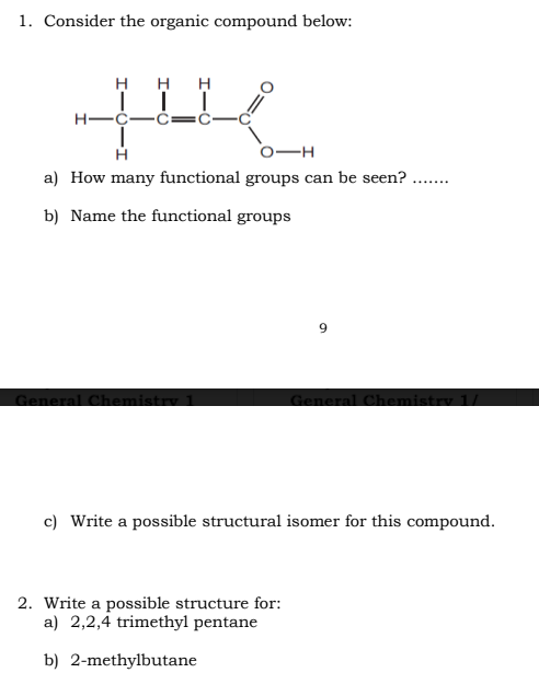 1. Consider the organic compound below:
H H H
T
H
O-H
a) How many functional groups can be seen?.
b) Name the functional groups
General Chemistry 1
.......
2. Write a possible structure for:
a) 2,2,4 trimethyl pentane
b) 2-methylbutane
General Chemistry 1/
c) Write a possible structural isomer for this compound.