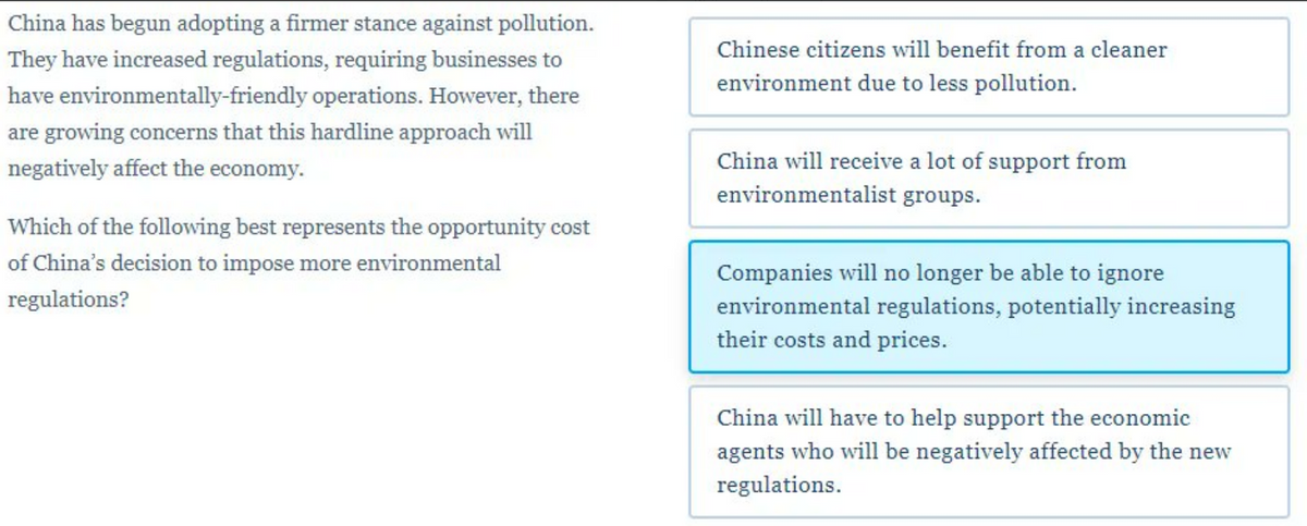China has begun adopting a firmer stance against pollution.
They have increased regulations, requiring businesses to
operations. However, there
have
environmentally-friendly
are growing concerns that this hardline approach will
negatively affect the economy.
Which of the following best represents the opportunity cost
of China's decision to impose more environmental
regulations?
Chinese citizens will benefit from a cleaner
environment due to less pollution.
China will receive a lot of support from
environmentalist groups.
Companies will no longer be able to ignore
environmental regulations, potentially increasing
their costs and prices.
China will have to help support the economic
agents who will be negatively affected by the new
regulations.
