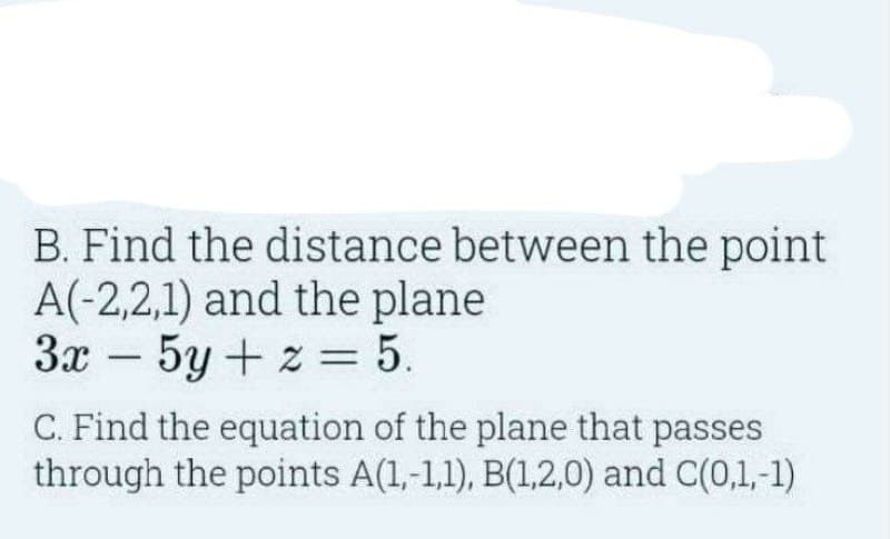 B. Find the distance between the point
A(-2,2,1) and the plane
3x 5y+z = 5.
C. Find the equation of the plane that passes
through the points A(1,-1,1), B(1,2,0) and C(0,1,-1)
