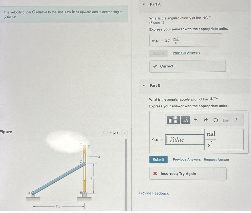 The velocity of pin C relative to the slot is 26 in/s upward and is decreasing at
50in/s².
4
Part A
What is the angular velocity of bar AC?
(Figure 1)
Express your answer with the appropriate units.
WAC = 3.71
rad
8
Submit Previous Answers
Part B
Correct
What is the angular acceleration of bar AC?
Express your answer with the appropriate units.
HÅ
?
Figure
1 of 1
rad
AC =
Value
7 in
BO
4 in
Submit Previous Answers Request Answer
× Incorrect; Try Again
Provide Feedback