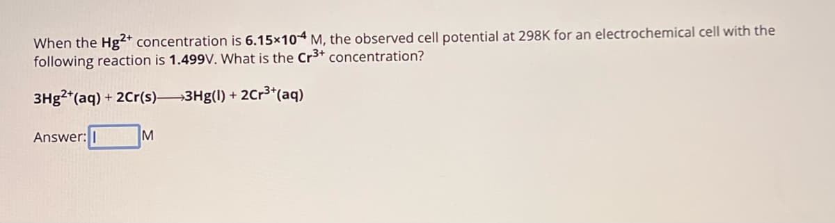 When the Hg2+ concentration is 6.15x10 M, the observed cell potential at 298K for an electrochemical cell with the
following reaction is 1.499V. What is the Cr3+ concentration?
3Hg2+(aq) + 2Cr(s)—3Hg(1) + 2Cr3+(aq)
Answer: I
M