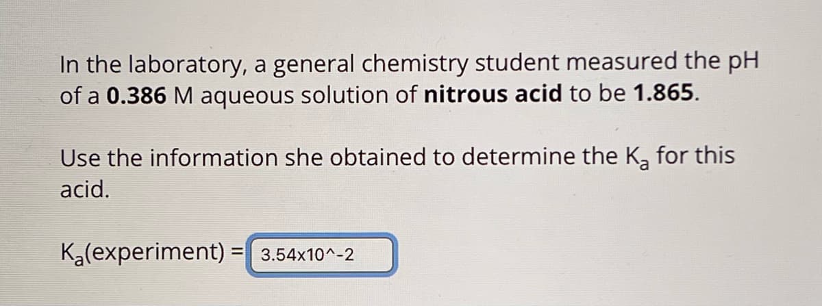 In the laboratory, a general chemistry student measured the pH
of a 0.386 M aqueous solution of nitrous acid to be 1.865.
Use the information she obtained to determine the K₂ for this
acid.
K₂(experiment) = 3.54x10^-2