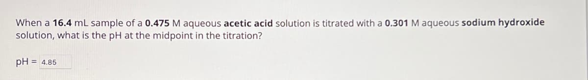 When a 16.4 mL sample of a 0.475 M aqueous acetic acid solution is titrated with a 0.301 M aqueous sodium hydroxide
solution, what is the pH at the midpoint in the titration?
pH = 4.85