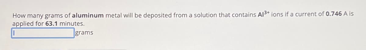 How many grams of aluminum metal will be deposited from a solution that contains Al3+ ions if a current of 0.746 A is
applied for 63.1 minutes.
grams